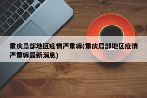 重庆局部地区疫情严重嘛(重庆局部地区疫情严重嘛最新消息)