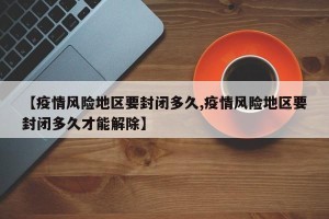 【疫情风险地区要封闭多久,疫情风险地区要封闭多久才能解除】