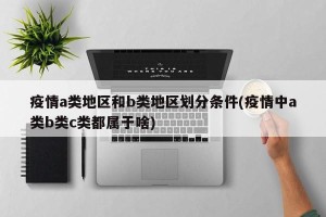 疫情a类地区和b类地区划分条件(疫情中a类b类c类都属于啥)