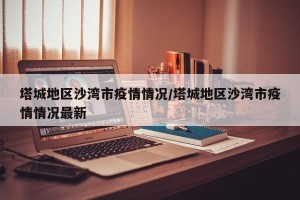 塔城地区沙湾市疫情情况/塔城地区沙湾市疫情情况最新