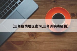 【三角疫情地区查询,三角洲病毒疫情】