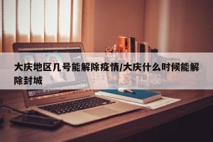 大庆地区几号能解除疫情/大庆什么时候能解除封城