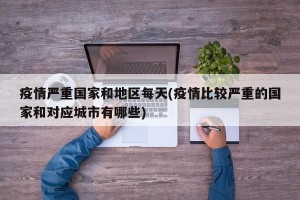 疫情严重国家和地区每天(疫情比较严重的国家和对应城市有哪些)