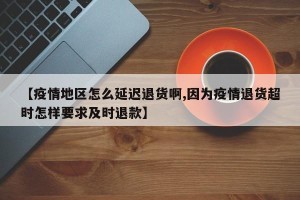 【疫情地区怎么延迟退货啊,因为疫情退货超时怎样要求及时退款】