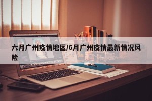 六月广州疫情地区/6月广州疫情最新情况风险