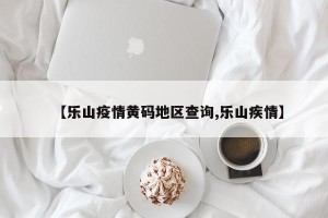 【乐山疫情黄码地区查询,乐山疾情】