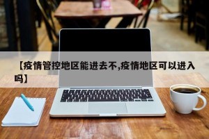 【疫情管控地区能进去不,疫情地区可以进入吗】