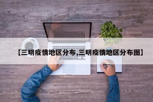 【三明疫情地区分布,三明疫情地区分布图】