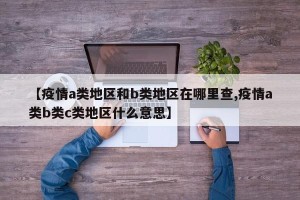 【疫情a类地区和b类地区在哪里查,疫情a类b类c类地区什么意思】