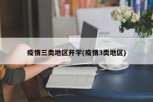 疫情三类地区开学(疫情3类地区)