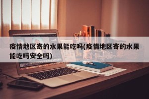 疫情地区寄的水果能吃吗(疫情地区寄的水果能吃吗安全吗)