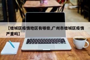 【增城区疫情地区有哪些,广州市增城区疫情严重吗】