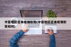 中亚地区近来疫情形势(中亚地区近来疫情形势如何)