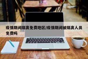 疫情期间隔离免费地区/疫情期间被隔离人员免费吗