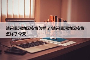 请问黑河地区疫情怎样了/请问黑河地区疫情怎样了今天