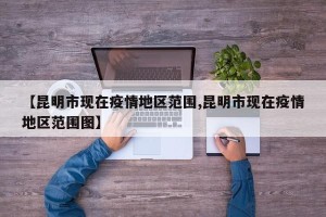 【昆明市现在疫情地区范围,昆明市现在疫情地区范围图】
