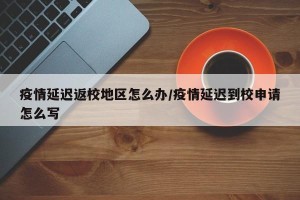 疫情延迟返校地区怎么办/疫情延迟到校申请怎么写