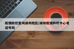 疫情防控查询湖州地区/湖州疫情防控中心电话号码