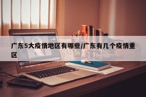 广东5大疫情地区有哪些/广东有几个疫情重区