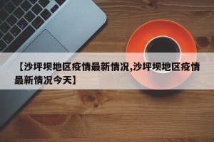 【沙坪坝地区疫情最新情况,沙坪坝地区疫情最新情况今天】