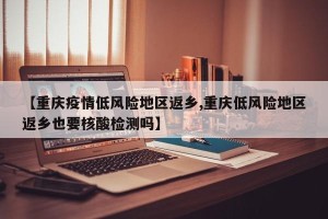 【重庆疫情低风险地区返乡,重庆低风险地区返乡也要核酸检测吗】