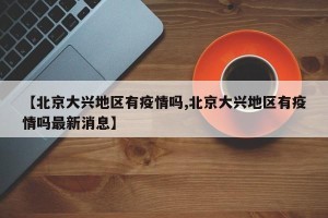 【北京大兴地区有疫情吗,北京大兴地区有疫情吗最新消息】