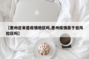 【惠州近来是疫情地区吗,惠州疫情属于低风险区吗】