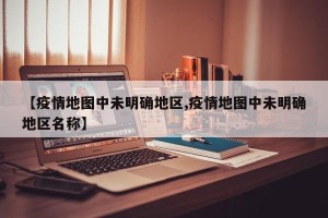 【疫情地图中未明确地区,疫情地图中未明确地区名称】