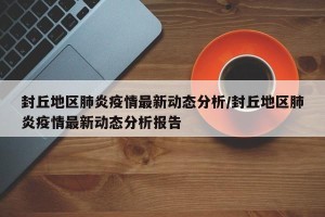封丘地区肺炎疫情最新动态分析/封丘地区肺炎疫情最新动态分析报告