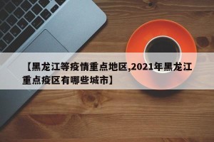 【黑龙江等疫情重点地区,2021年黑龙江重点疫区有哪些城市】