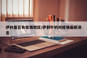 伊利是否有疫情地区/伊利牛奶对疫情最新消息
