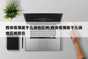 西安疫情属于几级地区啊/西安疫情属于几级地区啊现在