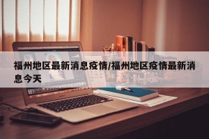 福州地区最新消息疫情/福州地区疫情最新消息今天
