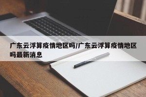 广东云浮算疫情地区吗/广东云浮算疫情地区吗最新消息