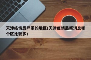 天津疫情最严重的地区(天津疫情最新消息哪个区比较多)