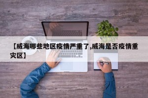 【威海哪些地区疫情严重了,威海是否疫情重灾区】