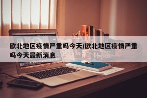 欧北地区疫情严重吗今天/欧北地区疫情严重吗今天最新消息