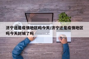 济宁还是疫情地区吗今天/济宁还是疫情地区吗今天封城了吗
