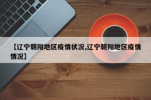 【辽宁朝阳地区疫情状况,辽宁朝阳地区疫情情况】