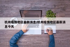 杭州疫情地区最新消息/杭州疫情地区最新消息今天