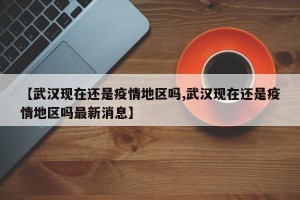 【武汉现在还是疫情地区吗,武汉现在还是疫情地区吗最新消息】