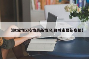 【聊城地区疫情最新情况,聊城市最新疫情】