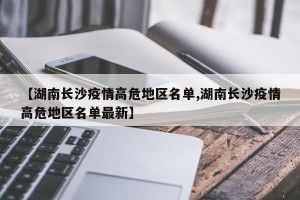 【湖南长沙疫情高危地区名单,湖南长沙疫情高危地区名单最新】