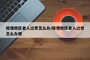 疫情地区老人过世怎么办/疫情地区老人过世怎么办理