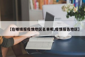【在哪填报疫情地区名单呢,疫情报告地区】