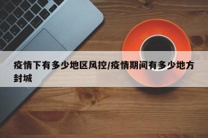 疫情下有多少地区风控/疫情期间有多少地方封城