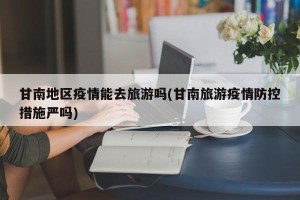 甘南地区疫情能去旅游吗(甘南旅游疫情防控措施严吗)