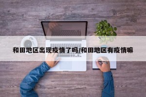 和田地区出现疫情了吗/和田地区有疫情嘛