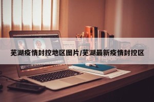 芜湖疫情封控地区图片/芜湖最新疫情封控区