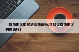 【疫情地区能买到高铁票吗,可以买疫情地区的东西吗】